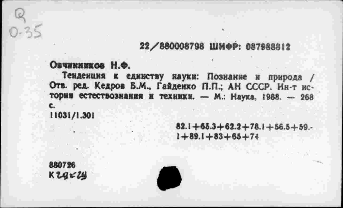 ﻿3
о-г>
22/880008798 ШИФР: 087988812
Овчинников Н.Ф.
Тенденция к единству науки: Познание и природа / Отв. ред. Кедров Б.М., Гайденко П.П4 АН СССР. Ин-т истории естествознания и техники. — М.: Наука, 1988. — 268 с.
11031/1.301
82.1+65.3+62.2+78.1+56.5+59,-1+89.1+83+65+74
880726 к